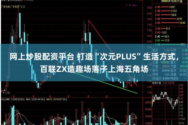 网上炒股配资平台 打造“次元PLUS”生活方式，百联ZX造趣场落子上海五角场