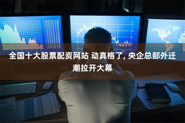 全国十大股票配资网站 动真格了, 央企总部外迁潮拉开大幕
