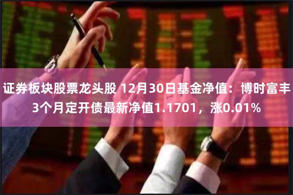 证券板块股票龙头股 12月30日基金净值：博时富丰3个月定开债最新净值1.1701，涨0.01%